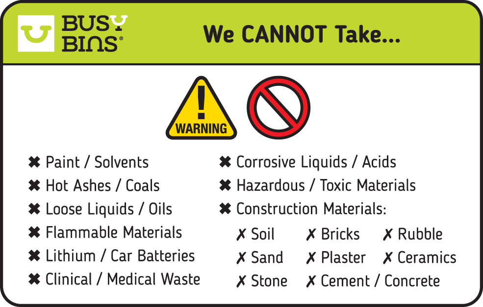 Busy Bins: A list of waste we cannot take. No paint or solvents. Not Hot Ashes or coals. No loose liquids or oils. No flammable materials. No Lithium or Car Batteries. No Clinical or Medical Waste. No Corrosive liquids or acids. No Hazardous or Toxic Materials. No Construction Materials like soil, bricks, rubble, sand, plaster, ceramics, stone, cement or concrete.