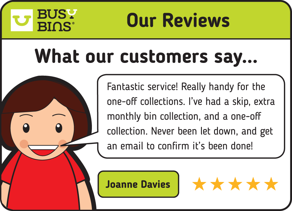 Busy Bins: What our customers say. A Review from Joanne Davies. Fantastic services! Really handy for the one-off collections. I've had a skip, extra monthly bin collection, and a one-off collection. Never been let down, and get an email to confirm it's been done!